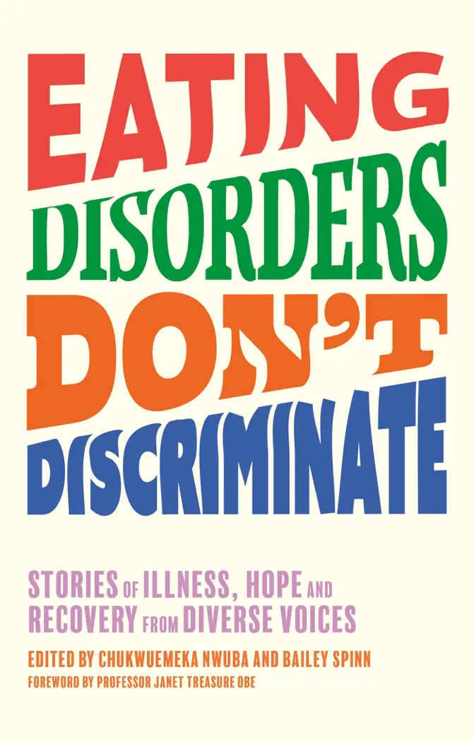 Eating Disorders Don’t Discriminate by Dr Chukwuemeka Nwuba, Bailey Spinn, Nigel Owens, Dianne Buswell, Smriti Mundhra, Marilyn Okoro, Megan Jayne Crabbe, Dave Chawner, Tasty Selly, Sam Layton, Lindsey Holland, George Mycock, Lara Rebecca, Jessica Wilson, Afftene Ceri Taylor, Ryan Sheldon, Bobby Kasmire, Cynthia Bulik, Jasmine C. Leyva, Clare Steedman, Rachael Alder-Byrne, Hope Virgo, Ro Mitchell, Kristina Saffran, Hana Brannigan, James Downs, Molly Bartrip, Amalie Lee, Becky Excell, Eva Trujillo, Shannon Dymond, Laura Mae Ramsey, Lee Chambers, Sam Clark-Stone, Amanda Taylor, Bayadir Mohamed-Osman, Raffela Mancuso, Sophie Baverstock & Janet Treasure, book cover
